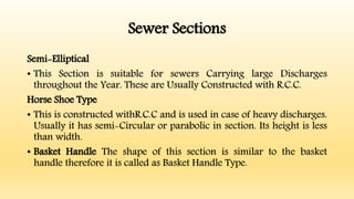 Sewer Sections
Semi-Elliptical
• This Section is suitable for sewers Carrying large Discharges
throughout the Year. These are Usually Constructed with R.C.C.
Horse Shoe Type
• This is constructed withR.C.C and is used in case of heavy discharges.
Usually it has semi-Circular or parabolic in section. Its height is less
than width.
• Basket Handle The shape of this section is similar to the basket
handle therefore it is called as Basket Handle Type.
 