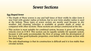 Sewer Sections
Egg Shaped Sewer
• The Depth of These sewers is one and half times of their width In older form it
was Used with greater radius at bottom, but in new form smaller radius is used
at the bottom. These types of sewer section are mostly used because in dry
weather. Self cleaning velocities is available at greater depth of water as
compared with other sections. These sections are always constructed at the Site.
• This section is most suitable for combined system, because it gives self cleaning
velocity even in D.W.F. This section can be equally suitable for separate system,
because it will easily accommodate the flow of sewage with the development of
the town. It has good hydraulic properties, even better than circular section with
low discharges
• The only disadvantage is that its construction is difficult and it is less stable than
circular section.
 
