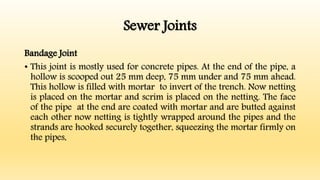 Sewer Joints
Bandage Joint
• This joint is mostly used for concrete pipes. At the end of the pipe, a
hollow is scooped out 25 mm deep, 75 mm under and 75 mm ahead.
This hollow is filled with mortar to invert of the trench. Now netting
is placed on the mortar and scrim is placed on the netting. The face
of the pipe at the end are coated with mortar and are butted against
each other now netting is tightly wrapped around the pipes and the
strands are hooked securely together, squeezing the mortar firmly on
the pipes,
 