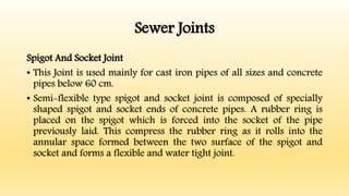 Sewer Joints
Spigot And Socket Joint
• This Joint is used mainly for cast iron pipes of all sizes and concrete
pipes below 60 cm.
• Semi-flexible type spigot and socket joint is composed of specially
shaped spigot and socket ends of concrete pipes. A rubber ring is
placed on the spigot which is forced into the socket of the pipe
previously laid. This compress the rubber ring as it rolls into the
annular space formed between the two surface of the spigot and
socket and forms a flexible and water tight joint.
 
