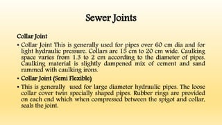 Sewer Joints
Collar Joint
• Collar Joint This is generally used for pipes over 60 cm dia and for
light hydraulic pressure. Collars are 15 cm to 20 cm wide. Caulking
space varies from 1.3 to 2 cm according to the diameter of pipes.
Caulking material is slightly dampened mix of cement and sand
rammed with caulking irons.
• Collar Joint (Semi Flexible)
• This is generally used for large diameter hydraulic pipes. The loose
collar cover twin specially shaped pipes. Rubber rings are provided
on each end which when compressed between the spigot and collar,
seals the joint.
 