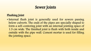 Sewer Joints
Flushing Joint
• Internal flush joint is generally used for sewers passing
below culverts. The ends of the pipes are specially shaped to
form a self-centering joint with an internal jointing space of
1.3 cm wide. The finished joint is flush with both inside and
outside with the pipe wall. Cement mortar is used for filling
the jointing space.
 