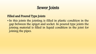 Sewer Joints
Filled and Poured Type Joints
• In this joints the jointing is filled in plastic condition in the
gap between the spigot and socket. In poured type joints the
joining material is filled in liquid condition in the joint for
joining the pipes.
 