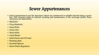 Sewer Appurtenances
• Sewer appurtenances are the structures which are constructed at suitable interval along a sewer
line. This structure helps in efficient working and maintenance of the sewerage system These
structures are listed below
• Manholes
• Drop Manholes
• Lamp Holes
• Clean Outs
• Street Inlets
• Catch Basins
• Sand Grease and Oil traps
• Flushing tanks
• Inverted Siphons
• Storm Water Regulators
 