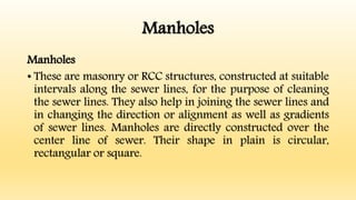 Manholes
Manholes
• These are masonry or RCC structures, constructed at suitable
intervals along the sewer lines, for the purpose of cleaning
the sewer lines. They also help in joining the sewer lines and
in changing the direction or alignment as well as gradients
of sewer lines. Manholes are directly constructed over the
center line of sewer. Their shape in plain is circular,
rectangular or square.
 