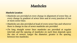 Manholes
Manhole Location
• Manholes are provided at every change in alignment of sewer line, at
every change in gradient of sewer lines and at every junction of two
or more sewer lines.
• Manholes are also provided at head of every sewer line and wherever
there is change in size of sewer manholes are provided.
• On long straight sewer lines manholes are provided at regular
intervals and the spacing of manholes on such lines depends upon
the size of sewers. Larger the diameter, greater is the spacing,
between two manholes.
 