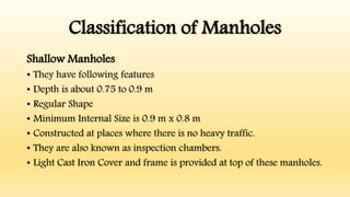 Classification of Manholes
Shallow Manholes
• They have following features
• Depth is about 0.75 to 0.9 m
• Regular Shape
• Minimum Internal Size is 0.9 m x 0.8 m
• Constructed at places where there is no heavy traffic.
• They are also known as inspection chambers.
• Light Cast Iron Cover and frame is provided at top of these manholes.
 