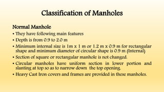 Classification of Manholes
Normal Manhole
• They have following main features
• Depth is from 0.9 to 2.0 m
• Minimum internal size is 1m x 1 m or 1.2 m x 0.9 m for rectangular
shape and minimum diameter of circular shape is 0.9 m (Internal)
• Section of square or rectangular manhole is not changed.
• Circular manholes have uniform section in lower portion and
slanting at top so as to narrow down the top opening.
• Heavy Cast Iron covers and frames are provided in these manholes.
 