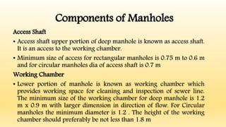 Components of Manholes
Access Shaft
• Access shaft upper portion of deep manhole is known as access shaft.
It is an access to the working chamber.
• Minimum size of access for rectangular manholes is 0.75 m to 0.6 m
and for circular manholes dia of access shaft is 0.7 m
Working Chamber
• Lower portion of manhole is known as working chamber which
provides working space for cleaning and inspection of sewer line.
The minimum size of the working chamber for deep manhole is 1.2
m x 0.9 m with larger dimension in direction of flow. For Circular
manholes the minimum diameter is 1.2 . The height of the working
chamber should preferably be not less than 1.8 m
 