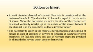 Bottom or Invert
• A semi circular channel of cement Concrete is constructed at the
bottom of manhole. The diameter of channel is equal to the diameter
of sewer. Above the horizontal diameter the sides of the channel are
extended vertically nearby up to the crown of the sewer. Bottom of
the channel is in the same level as that o invert of sewer.
• It is necessary to enter in the manhole for inspection and cleaning of
sewers in case of clogging of sewers or flooding of wastewater from
manholes. To facilitate entry and exit of workers steps are provided
in all manholes having depth greater than 0.8 m
 