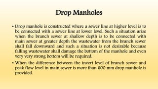 Drop Manholes
• Drop manhole is constructed where a sewer line at higher level is to
be connected with a sewer line at lower level. Such a situation arise
when the branch sewer at shallow depth is to be connected with
main sewer at greater depth the wastewater from the branch sewer
shall fall downward and such a situation is not desirable because
falling wastewater shall damage the bottom of the manhole and even
very very strong bottom will be required.
• When the difference between the invert level of branch sewer and
peak flow level in main sewer is more than 600 mm drop manhole is
provided.
 