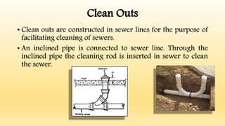 Clean Outs
• Clean outs are constructed in sewer lines for the purpose of
facilitating cleaning of sewers.
• An inclined pipe is connected to sewer line. Through the
inclined pipe the cleaning rod is inserted in sewer to clean
the sewer.
 