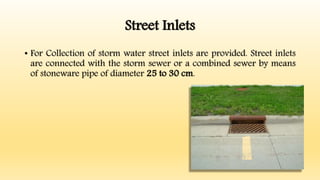 Street Inlets
• For Collection of storm water street inlets are provided. Street inlets
are connected with the storm sewer or a combined sewer by means
of stoneware pipe of diameter 25 to 30 cm.
 