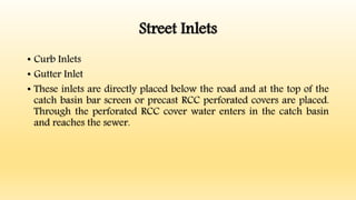 Street Inlets
• Curb Inlets
• Gutter Inlet
• These inlets are directly placed below the road and at the top of the
catch basin bar screen or precast RCC perforated covers are placed.
Through the perforated RCC cover water enters in the catch basin
and reaches the sewer.
 