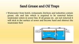 Sand Grease and Oil Traps
• Wastewater from hotels, restaurants, kitchens and industries contain
grease, oils and fats which is required to be removed before
wastewater enters in sewer line. If oil grease etc.. are not removed it
will stick to the surface of sewer and become hard and obstruct the
wastewater flow
 