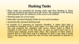 Flushing Tanks
• These tanks are provided for storing water and then flushing it. These
tanks are located at the dead end of the sewer. The capacity of the flushing
tank depends upon the diameter of the sewer to be flushed.
• Flushing tanks are of two types
• Manually Operated flushing Tanks are not used nowadays
• Automatically operated flushing tank
• It consists of a masonry or concrete chamber. A water inlet pipe is
provided in chamber to fill it with water. A U tube with a bell cap at its
one end connects the chamber with sewer, where water is filled in
chamber it will enter in the bell also. As soon as water level rises to a
certain level siphonic action takes place. The capacity of these tanks is
around 900 to 1400 liters and it is adjusted in such a way that it works
twice a day depending upon the size of sewer and quantity of deposits in
sewer.
 