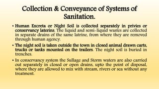 Collection & Conveyance of Systems of
Sanitation.
• Human Excreta or Night Soil is collected separately in privies or
conservancy laterins. The liquid and semi-liquid wastes are collected
in separate drains of the same latrine, from where they are removed
through human agency.
• The night soil is taken outside the town in closed animal drawn carts,
trucks or tanks mounted on the trailers. The night soil is buried in
trenches.
• In conservancy system the Sullage and Storm waters are also carried
out separately in closed or open drains, upto the point of disposal,
where they are allowed to mix with stream, rivers or sea without any
treatment.
 