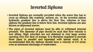 Inverted Siphons
• Inverted Siphons are normally provided when the sewer line has to
cross an obstacle like roadway, railway etc.. In the inverted siphon
hydraulic gradient line is above the flow line, whereas in true
siphons the gradient line is below flow line. Inverted siphone are also
known as depressed sewers.
• The pipes of inverted siphons must be able to withstand internal
pressure. The diameter of pipe should be such that flow velocity is
non silting. High velocities are not obtained in very large sewers
carrying very low flow of sewage. It is therefore required to provide
three pipes in parallel and separated with lateral weirs. It is
recommended that the siphons should have a velocity of 0.9 m/sec
even at minimum discharge of wastewater.
 
