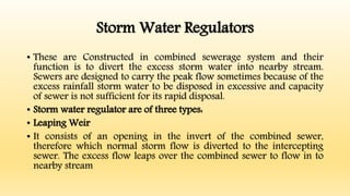 Storm Water Regulators
• These are Constructed in combined sewerage system and their
function is to divert the excess storm water into nearby stream.
Sewers are designed to carry the peak flow sometimes because of the
excess rainfall storm water to be disposed in excessive and capacity
of sewer is not sufficient for its rapid disposal.
• Storm water regulator are of three types:
• Leaping Weir
• It consists of an opening in the invert of the combined sewer,
therefore which normal storm flow is diverted to the intercepting
sewer. The excess flow leaps over the combined sewer to flow in to
nearby stream
 