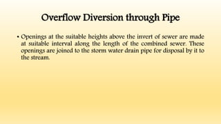 Overflow Diversion through Pipe
• Openings at the suitable heights above the invert of sewer are made
at suitable interval along the length of the combined sewer. These
openings are joined to the storm water drain pipe for disposal by it to
the stream.
 