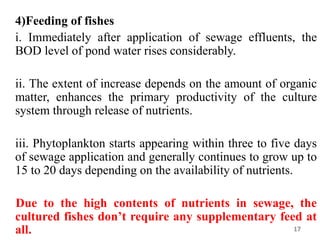 4)Feeding of fishes
i. Immediately after application of sewage effluents, the
BOD level of pond water rises considerably.
ii. The extent of increase depends on the amount of organic
matter, enhances the primary productivity of the culture
system through release of nutrients.
iii. Phytoplankton starts appearing within three to five days
of sewage application and generally continues to grow up to
15 to 20 days depending on the availability of nutrients.
Due to the high contents of nutrients in sewage, the
cultured fishes don’t require any supplementary feed at
all. 17
 