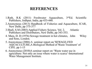 REFERENCES
1.Rath, R.K (2011) Freshwater Aquaculture, 3rdEd. Scientific
Publishers, Jodhpur, India, pp 433-440.
2.Anonymous (2013) Handbook of Fisheries and Aquaculture, ICAR,
New Delhi, pp 375-377
3.Shafi, S.M (2003) Applied Fishery Science, Vol. 2, Atlantic
Publishers and Distributors, New Delhi, pp 343-353.
4. Mara, D. D (1976) Sewage treatment in hot climates, John Wiley
and Sons, London.
5. Anonymous (2006) A seminar report on 'SEWAGE-FED
AQUACULTURE,A Biological Method of Waste Treatment’ of
CIFE. pp 1-15
6. Anonymous (2010)A seminar report on ‘Waste water use in
agriculture: Not only an issue where water is scarce’-International
Water Management Institute.
24
 