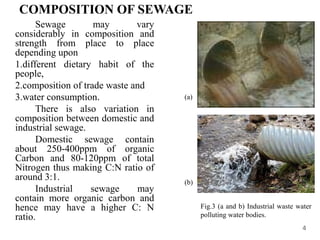 COMPOSITION OF SEWAGE
Sewage may vary
considerably in composition and
strength from place to place
depending upon
1.different dietary habit of the
people,
2.composition of trade waste and
3.water consumption.
There is also variation in
composition between domestic and
industrial sewage.
Domestic sewage contain
about 250-400ppm of organic
Carbon and 80-120ppm of total
Nitrogen thus making C:N ratio of
around 3:1.
Industrial sewage may
contain more organic carbon and
hence may have a higher C: N
ratio.
4
(a)
(b)
Fig.3 (a and b) Industrial waste water
polluting water bodies.
 