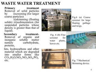WASTE WATER TREATMENT
Primary treatment
Removal of solid particles
by i)screening (for larger
coarse particles)
ii)skimming (floating
solids) iii)sedimentation (for
suspended particles whose
density is greater than that of
liquid).
Secondary treatment-
Removal of organic and
inorganic soluble matter
namely carbohydrate,
proteins,
fats, hydrocarbons and other
material which are degraded
into smaller forms like
CO2,H2O,NO2,NO3,SO4,PO4
etc.
8
Fig.6 (a) Coarse
screener for large
floating garbage
and twigs.
Fig. 6 (b) Fine
screener for
water plants,
leaves etc.
Fig. 7 Mechanical
Skimming device.
 
