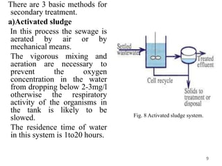 There are 3 basic methods for
secondary treatment.
a)Activated sludge
In this process the sewage is
aerated by air or by
mechanical means.
The vigorous mixing and
aeration are necessary to
prevent the oxygen
concentration in the water
from dropping below 2-3mg/l
otherwise the respiratory
activity of the organisms in
the tank is likely to be
slowed.
The residence time of water
in this system is 1to20 hours.
9
Fig. 8 Activated sludge system.
 