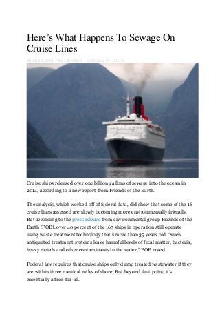 Here’s What Happens To Sewage On
Cruise Lines
ekomeri.com · by ekomeri · October 21, 2015
Cruise ships released over one billion gallons of sewage into the ocean in
2014, according to a new report from Friends of the Earth.
The analysis, which worked off of federal data, did show that some of the 16
cruise lines assessed are slowly becoming more environmentally friendly.
But according to the press release from environmental group Friends of the
Earth (FOE), over 40 percent of the 167 ships in operation still operate
using waste treatment technology that’s more than 35 years old. “Such
antiquated treatment systems leave harmful levels of fecal matter, bacteria,
heavy metals and other contaminants in the water,” FOE noted.
Federal law requires that cruise ships only dump treated wastewater if they
are within three nautical miles of shore. But beyond that point, it’s
essentially a free-for-all.
 