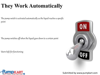 They Work Automatically
The pump switch is activated automatically as the liquid reaches a specific
point
The pump switches off when the liquid goes down to a certain point
Users Safe for functioning
Submitted by www.pumpkart.com
 