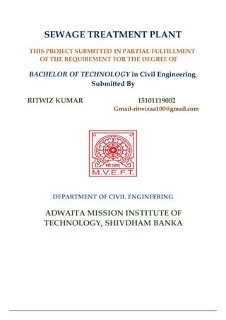 SEWAGE TREATMENT PLANT
THIS PROJECT SUBMITTED IN PARTIAL FULFILLMENT
OF THE REQUIREMENT FOR THE DEGREE OF
BACHELOR OF TECHNOLOGY in Civil Engineering
Submitted By
RITWIZ KUMAR 15101119002
Gmail-ritwizaa100@gmail.com
DEPARTMENT OF CIVIL ENGINEERING
ADWAITA MISSION INSTITUTE OF
TECHNOLOGY, SHIVDHAM BANKA
 