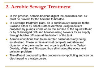 2. Aerobic Sewage Treatment
 In this process, aerobic bacteria digest the pollutants and air
must be provide for the bacteria to breathe.
 In a sewage treatment plant, air is continuously supplied to the
Biozone either by direct Surface Aeration using Impellers
propelled by pumps which whisk the surface of the liquid with air,
or by Submerged Diffused Aeration using blowers for air supply
through bubble diffusers at the bottom of the tank.
 Aerobic conditions lead to an aerobic bacterial colony being
established. These achieve almost complete oxidation and
digestion of organic matter and organic pollutants to Carbon
Dioxide, Water and Nitrogen, thus eliminating the odour and
pollution problem.
 The effluent produced by this process is non-polluting and can be
discharged to a watercourse.
 