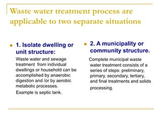 Waste water treatment process are
applicable to two separate situations
 1. Isolate dwelling or
unit structure:
Waste water and sewage
treatment from individual
dwellings or household can be
accomplished by anaerobic
digestion and /or by aerobic
metabolic processes.
Example is septic tank.
 2. A municipality or
community structure.
Complete municipal waste
water treatment consists of a
series of steps: preliminary,
primary, secondary, tertiary,
and final treatments and solids
processing.
 
