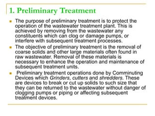 1. Preliminary Treatment
 The purpose of preliminary treatment is to protect the
operation of the wastewater treatment plant. This is
achieved by removing from the wastewater any
constituents which can clog or damage pumps, or
interfere with subsequent treatment processes.
 The objective of preliminary treatment is the removal of
coarse solids and other large materials often found in
raw wastewater. Removal of these materials is
necessary to enhance the operation and maintenance of
subsequent treatment units.
 Preliminary treatment operations done by Comminuting
Devices which Grinders, cutters and shredders. These
are devices to break or cut up solids to such size that
they can be returned to the wastewater without danger of
clogging pumps or piping or affecting subsequent
treatment devices.
 