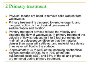 2 Primary treatment
 Physical means are used to remove solid wastes from
wastewater.
 Primary treatment is designed to remove organic and
inorganic solids by the physical processes of
sedimentation and flotation.
 Primary treatment devices reduce the velocity and
disperse the flow of wastewater. In primary treatment the
velocity of flow is reduced to 1 to 2 feet per minute to
maintain a quiescent condition so that the material
denser than water will settle out and material less dense
than water will float to the surface.
 Approximately 25 to 50% of the incoming biochemical
oxygen demand (BOD), 50 to 70% of the total
suspended solids (SS), and 65% of the oil and grease
are removed during primary treatment.
 