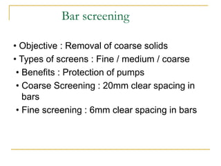 Bar screening
• Objective : Removal of coarse solids
• Types of screens : Fine / medium / coarse
• Benefits : Protection of pumps
• Coarse Screening : 20mm clear spacing in
bars
• Fine screening : 6mm clear spacing in bars
 