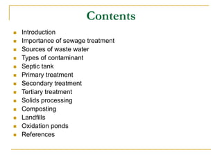 Contents
 Introduction
 Importance of sewage treatment
 Sources of waste water
 Types of contaminant
 Septic tank
 Primary treatment
 Secondary treatment
 Tertiary treatment
 Solids processing
 Composting
 Landfills
 Oxidation ponds
 References
 