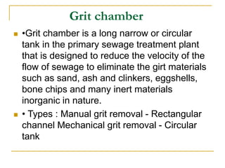 Grit chamber
 •Grit chamber is a long narrow or circular
tank in the primary sewage treatment plant
that is designed to reduce the velocity of the
flow of sewage to eliminate the girt materials
such as sand, ash and clinkers, eggshells,
bone chips and many inert materials
inorganic in nature.
 • Types : Manual grit removal - Rectangular
channel Mechanical grit removal - Circular
tank
 