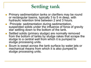 Settling tank
 Primary sedimentation tanks or clarifiers may be round
or rectangular basins, typically 3 to 5 m deep, with
hydraulic retention time between 2 and 3 hours.
 Principle: sedimentation during sedimentation,
suspended solids under the influence of force of gravity
star settling down to the bottom of the tank.
 Settled solids (primary sludge) are normally removed
from the bottom of tanks by sludge rakes that scrape the
sludge to a central well from which it is pumped to
sludge processing units.
 Scum is swept across the tank surface by water jets or
mechanical means from which it is also pumped to
sludge processing units.
 