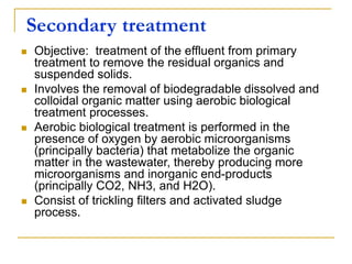 Secondary treatment
 Objective: treatment of the effluent from primary
treatment to remove the residual organics and
suspended solids.
 Involves the removal of biodegradable dissolved and
colloidal organic matter using aerobic biological
treatment processes.
 Aerobic biological treatment is performed in the
presence of oxygen by aerobic microorganisms
(principally bacteria) that metabolize the organic
matter in the wastewater, thereby producing more
microorganisms and inorganic end-products
(principally CO2, NH3, and H2O).
 Consist of trickling filters and activated sludge
process.
 