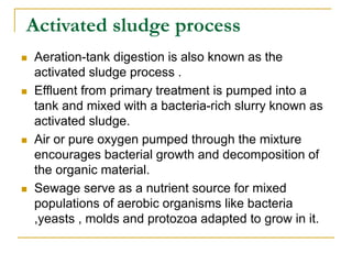 Activated sludge process
 Aeration-tank digestion is also known as the
activated sludge process .
 Effluent from primary treatment is pumped into a
tank and mixed with a bacteria-rich slurry known as
activated sludge.
 Air or pure oxygen pumped through the mixture
encourages bacterial growth and decomposition of
the organic material.
 Sewage serve as a nutrient source for mixed
populations of aerobic organisms like bacteria
,yeasts , molds and protozoa adapted to grow in it.
 