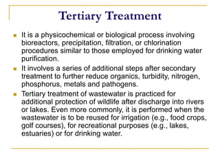 Tertiary Treatment
 It is a physicochemical or biological process involving
bioreactors, precipitation, filtration, or chlorination
procedures similar to those employed for drinking water
purification.
 It involves a series of additional steps after secondary
treatment to further reduce organics, turbidity, nitrogen,
phosphorus, metals and pathogens.
 Tertiary treatment of wastewater is practiced for
additional protection of wildlife after discharge into rivers
or lakes. Even more commonly, it is performed when the
wastewater is to be reused for irrigation (e.g., food crops,
golf courses), for recreational purposes (e.g., lakes,
estuaries) or for drinking water.
 