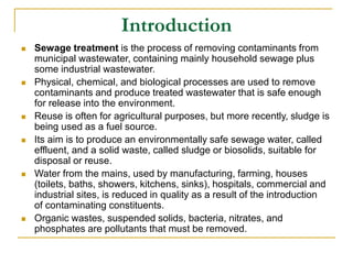 Introduction
 Sewage treatment is the process of removing contaminants from
municipal wastewater, containing mainly household sewage plus
some industrial wastewater.
 Physical, chemical, and biological processes are used to remove
contaminants and produce treated wastewater that is safe enough
for release into the environment.
 Reuse is often for agricultural purposes, but more recently, sludge is
being used as a fuel source.
 Its aim is to produce an environmentally safe sewage water, called
effluent, and a solid waste, called sludge or biosolids, suitable for
disposal or reuse.
 Water from the mains, used by manufacturing, farming, houses
(toilets, baths, showers, kitchens, sinks), hospitals, commercial and
industrial sites, is reduced in quality as a result of the introduction
of contaminating constituents.
 Organic wastes, suspended solids, bacteria, nitrates, and
phosphates are pollutants that must be removed.
 