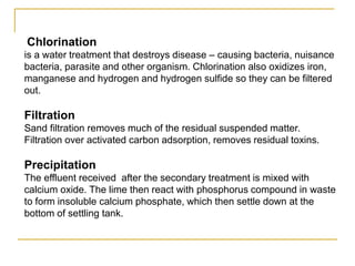 Chlorination
is a water treatment that destroys disease – causing bacteria, nuisance
bacteria, parasite and other organism. Chlorination also oxidizes iron,
manganese and hydrogen and hydrogen sulfide so they can be filtered
out.
Filtration
Sand filtration removes much of the residual suspended matter.
Filtration over activated carbon adsorption, removes residual toxins.
Precipitation
The effluent received after the secondary treatment is mixed with
calcium oxide. The lime then react with phosphorus compound in waste
to form insoluble calcium phosphate, which then settle down at the
bottom of settling tank.
 