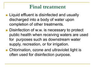 Final treatment
 Liquid effluent is disinfected and usually
discharged into a body of water upon
completion of other treatments.
 Disinfection of w.w. is necessary to protect
public health when receiving waters are used
for purposes such as downstream water
supply, recreation, or for irrigation.
 Chlorination, ozone and ultraviolet light is
often used for disinfection purpose.
 