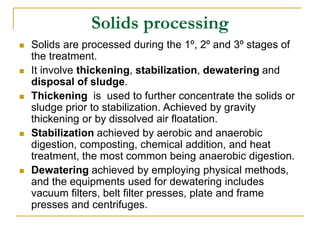 Solids processing
 Solids are processed during the 1º, 2º and 3º stages of
the treatment.
 It involve thickening, stabilization, dewatering and
disposal of sludge.
 Thickening is used to further concentrate the solids or
sludge prior to stabilization. Achieved by gravity
thickening or by dissolved air floatation.
 Stabilization achieved by aerobic and anaerobic
digestion, composting, chemical addition, and heat
treatment, the most common being anaerobic digestion.
 Dewatering achieved by employing physical methods,
and the equipments used for dewatering includes
vacuum filters, belt filter presses, plate and frame
presses and centrifuges.
 