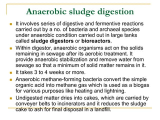 Anaerobic sludge digestion
 It involves series of digestive and fermentive reactions
carried out by a no. of bacteria and archaeal species
under anaerobic condition carried out in large tanks
called sludge digestors or bioreactors.
 Within digestor, anaerobic organisms act on the solids
remaining in sewage after its aerobic treatment. It
provide anaerobic stabilization and remove water from
sewage so that a minimum of solid matter remains in it.
 It takes 3 to 4 weeks or more.
 Anaerobic methane-forming bacteria convert the simple
organic acid into methane gas which is used as a biogas
for various purposes like heating and lightning.
 Undigested matter dries into cakes, which are carried by
conveyer belts to incinerators and it reduces the sludge
cake to ash for final disposal in a landfill.
 