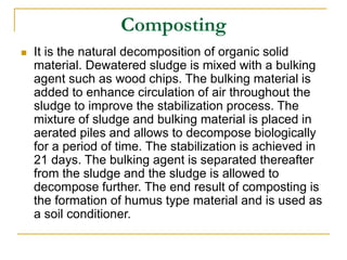 Composting
 It is the natural decomposition of organic solid
material. Dewatered sludge is mixed with a bulking
agent such as wood chips. The bulking material is
added to enhance circulation of air throughout the
sludge to improve the stabilization process. The
mixture of sludge and bulking material is placed in
aerated piles and allows to decompose biologically
for a period of time. The stabilization is achieved in
21 days. The bulking agent is separated thereafter
from the sludge and the sludge is allowed to
decompose further. The end result of composting is
the formation of humus type material and is used as
a soil conditioner.
 