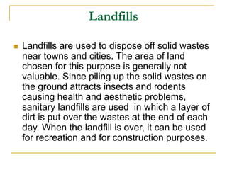 Landfills
 Landfills are used to dispose off solid wastes
near towns and cities. The area of land
chosen for this purpose is generally not
valuable. Since piling up the solid wastes on
the ground attracts insects and rodents
causing health and aesthetic problems,
sanitary landfills are used in which a layer of
dirt is put over the wastes at the end of each
day. When the landfill is over, it can be used
for recreation and for construction purposes.
 